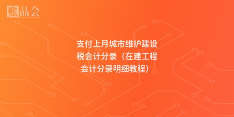支付上月城市维护建设税会计分录（在建工程会计分录明细教程）