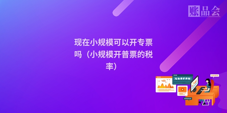 现在小规模可以开专票吗（小规模开普票的税率）