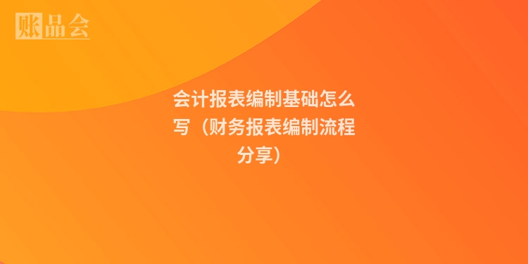 会计报表编制基础怎么写（财务报表编制流程分享）