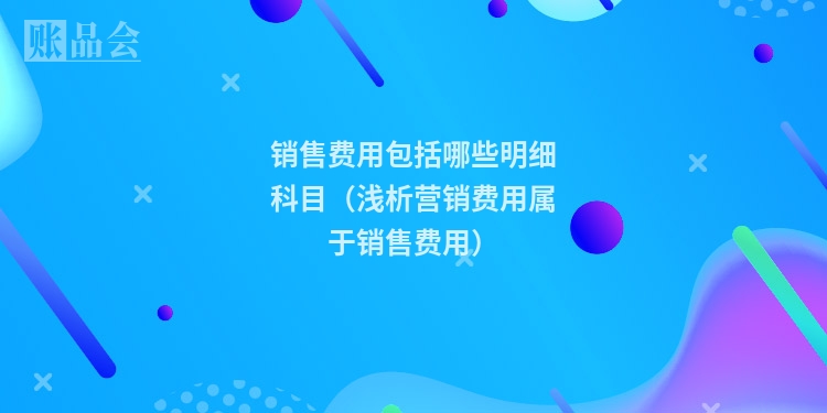 销售费用包括哪些明细科目（浅析营销费用属于销售费用）