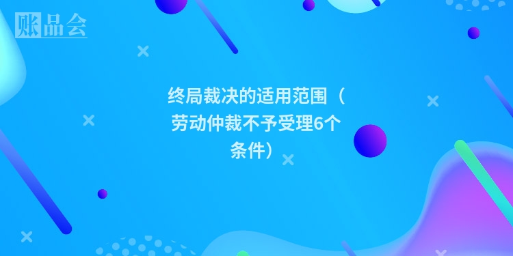 终局裁决的适用范围(劳动仲裁不予受理6个条件)