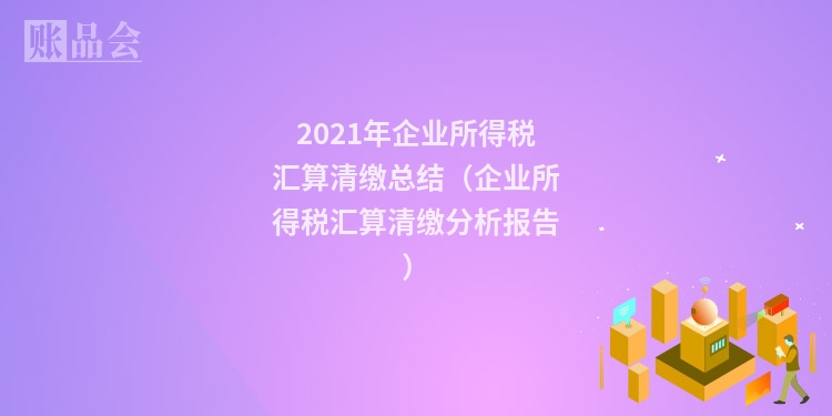 2021年企业所得税汇算清缴总结（企业所得税汇算清缴分析报告）