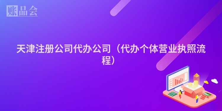 天津注册公司代办公司（代办个体营业执照流程）
