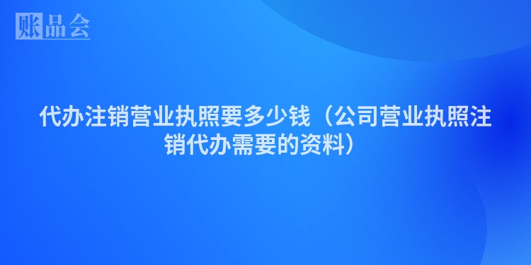 代办注销营业执照要多少钱(公司营业执照注销代办需要的资料)