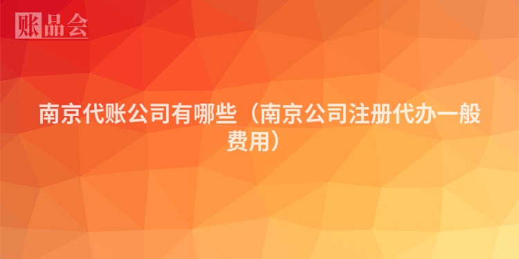 南京代账公司有哪些（南京公司注册代办一般费用）