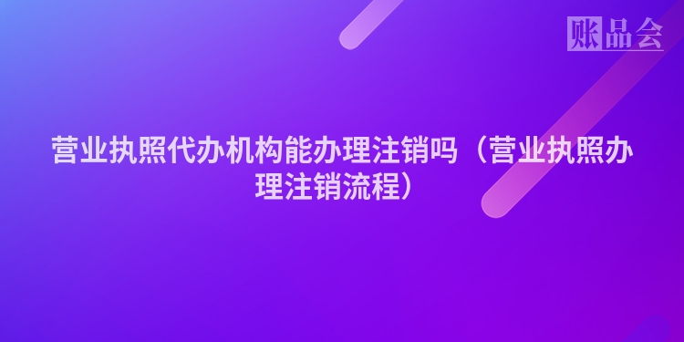 营业执照代办机构能办理注销吗（营业执照办理注销流程）