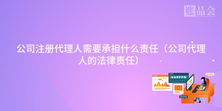 公司注册代理人需要承担什么责任（公司代理人的法律责任）