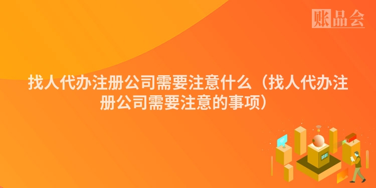 找人代办注册公司需要注意什么（找人代办注册公司需要注意的事项）