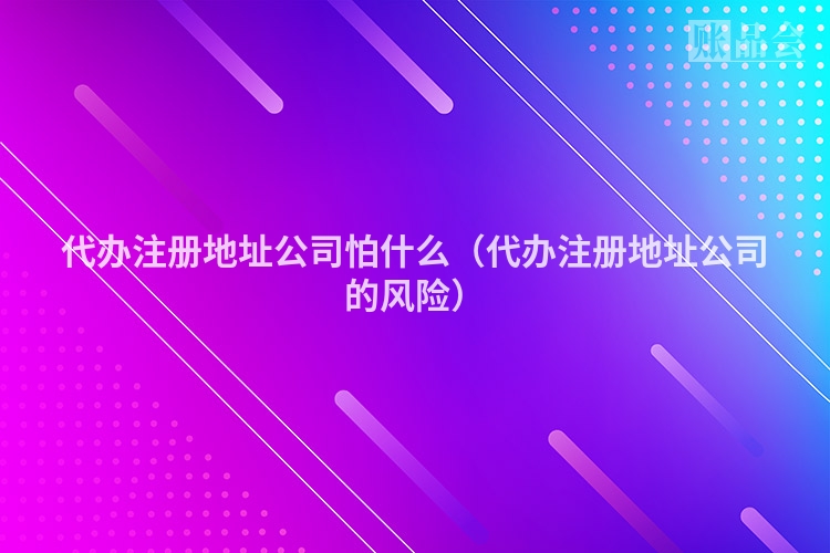 代办注册地址公司怕什么(代办注册地址公司的风险)