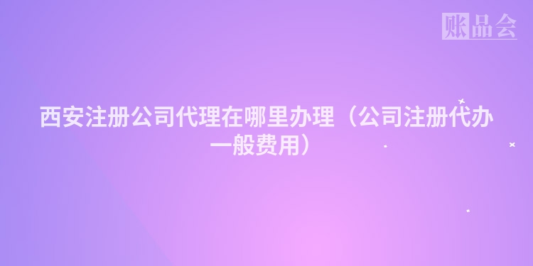 西安注册公司代理在哪里办理（公司注册代办一般费用）