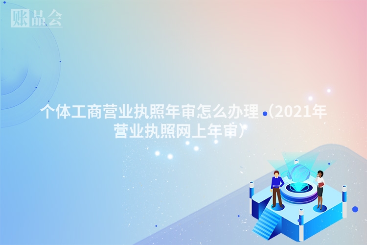 个体工商营业执照年审怎么办理(2021年营业执照网上年审)