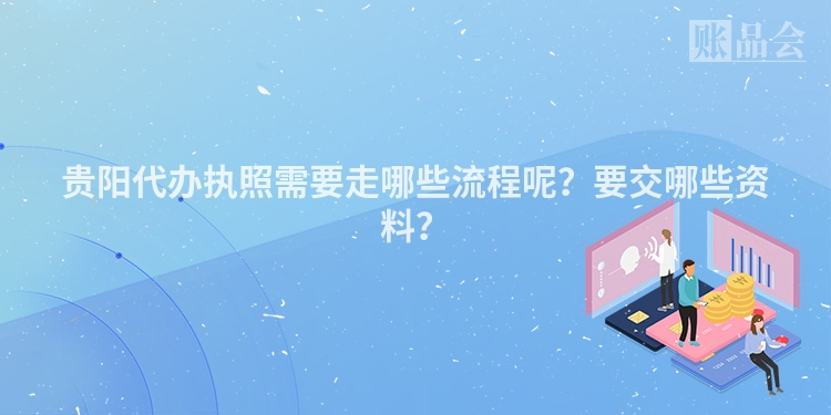 贵阳代办执照需要走哪些流程呢？要交哪些资料？
