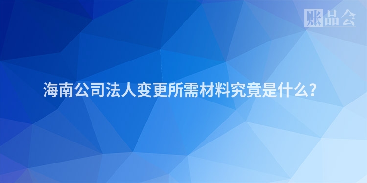 海南公司法人变更所需材料究竟是什么？