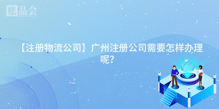 【注册物流公司】广州注册公司需要怎样办理呢?